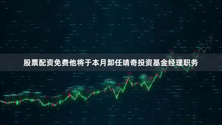 股票配资免费他将于本月卸任靖奇投资基金经理职务