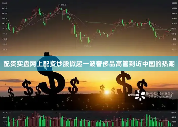 配资实盘网上配资炒股掀起一波奢侈品高管到访中国的热潮