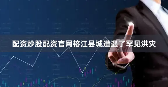 配资炒股配资官网榕江县城遭遇了罕见洪灾