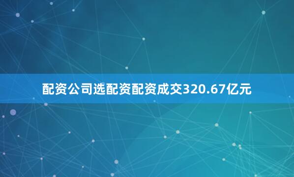配资公司选配资配资成交320.67亿元