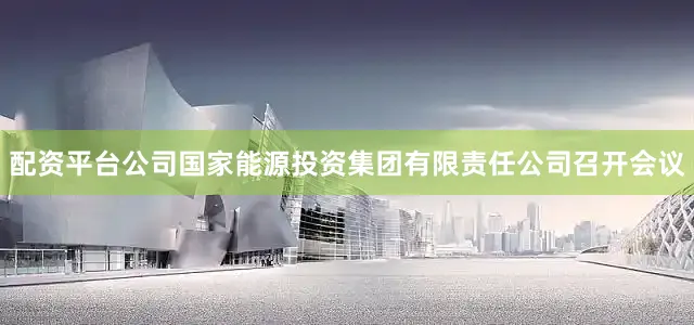 配资平台公司国家能源投资集团有限责任公司召开会议