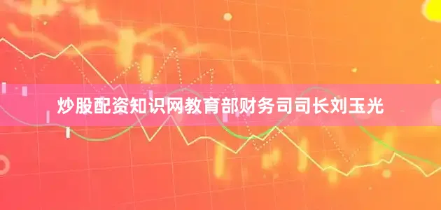 炒股配资知识网教育部财务司司长刘玉光