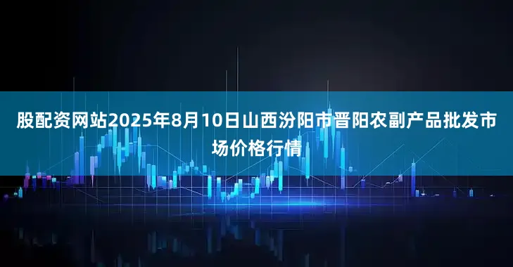 股配资网站2025年8月10日山西汾阳市晋阳农副产品批发市场价格行情