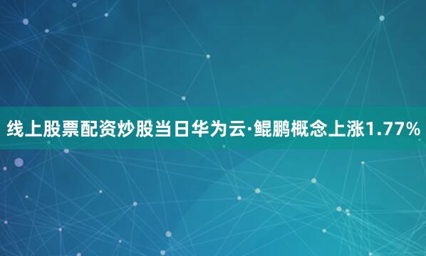 线上股票配资炒股当日华为云·鲲鹏概念上涨1.77%