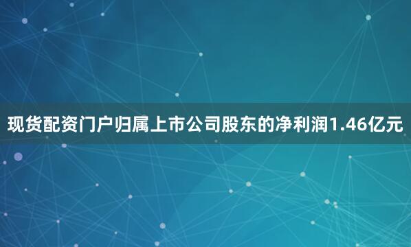 现货配资门户归属上市公司股东的净利润1.46亿元