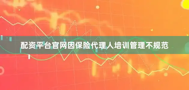 配资平台官网因保险代理人培训管理不规范