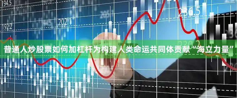 普通人炒股票如何加杠杆为构建人类命运共同体贡献“海立力量”
