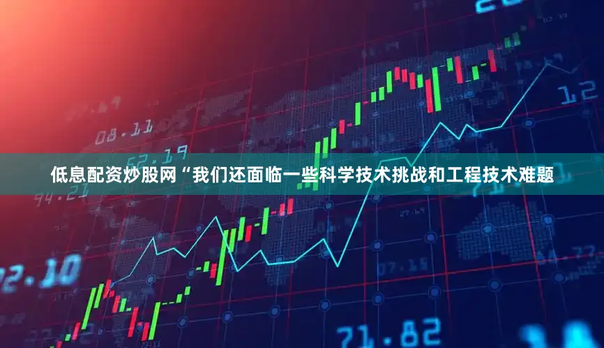 低息配资炒股网“我们还面临一些科学技术挑战和工程技术难题